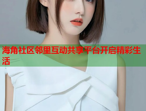 海角社区邻里互动共享平台开启精彩生活