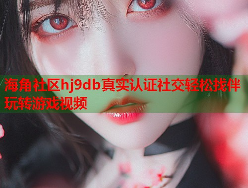 海角社区hj9db真实认证社交轻松找伴玩转游戏视频