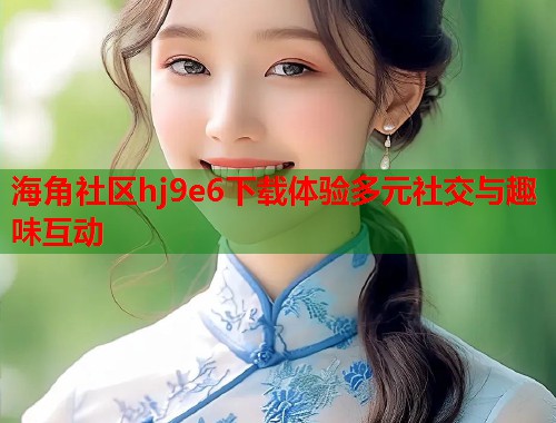 海角社区hj9e6下载体验多元社交与趣味互动