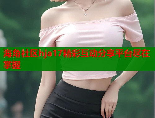 海角社区hja17精彩互动分享平台尽在掌握