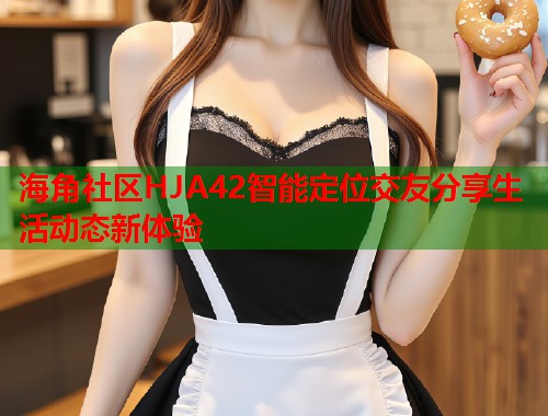 海角社区HJA42智能定位交友分享生活动态新体验  第2张