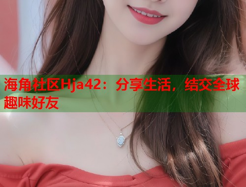 海角社区Hja42：分享生活，结交全球趣味好友