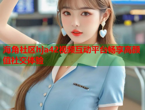 海角社区hja42视频互动平台畅享高颜值社交体验