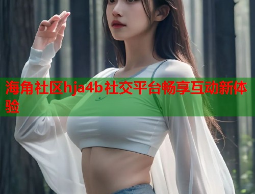海角社区hja4b社交平台畅享互动新体验