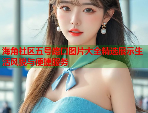 海角社区五号路口图片大全精选展示生活风貌与便捷服务