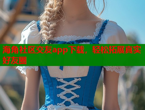 海角社区交友app下载，轻松拓展真实好友圈