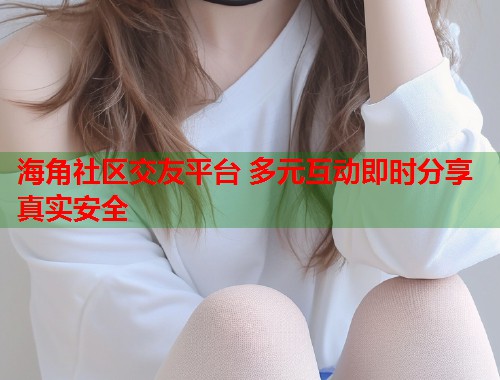海角社区交友平台 多元互动即时分享真实安全