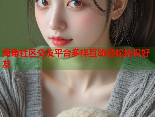 海角社区交友平台多样互动轻松结识好友