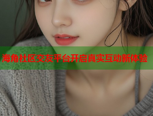 海角社区交友平台开启真实互动新体验