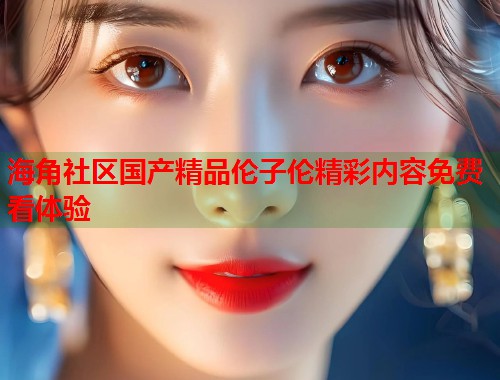 海角社区国产精品伦子伦精彩内容免费看体验  第2张