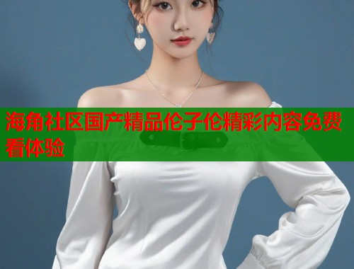 海角社区国产精品伦子伦精彩内容免费看体验