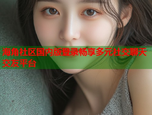 海角社区国内版登录畅享多元社交聊天交友平台