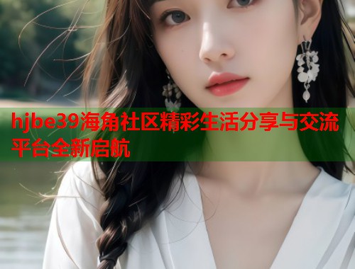 hjbe39海角社区精彩生活分享与交流平台全新启航