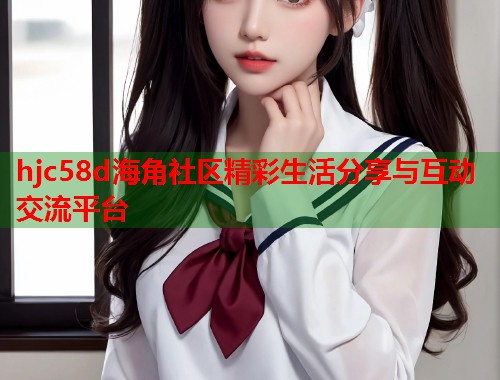 hjc58d海角社区精彩生活分享与互动交流平台