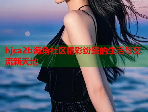hjca2b海角社区精彩纷呈的生活与交流新天地