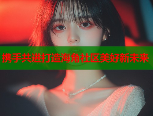 携手共进打造海角社区美好新未来
