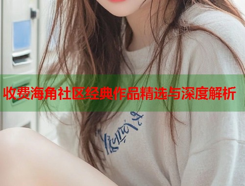 收费海角社区经典作品精选与深度解析  第2张