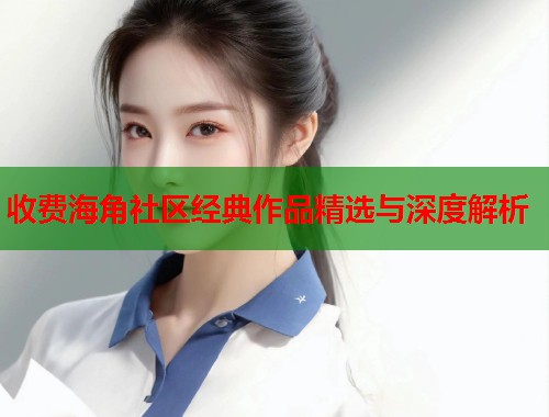 收费海角社区经典作品精选与深度解析