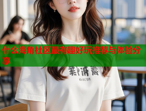 什么海角社区最有趣好玩推荐与体验分享