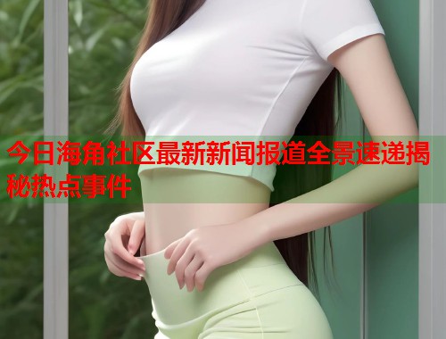 今日海角社区最新新闻报道全景速递揭秘热点事件  第2张