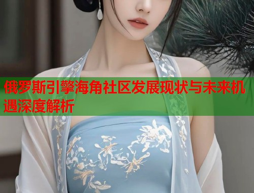 俄罗斯引擎海角社区发展现状与未来机遇深度解析