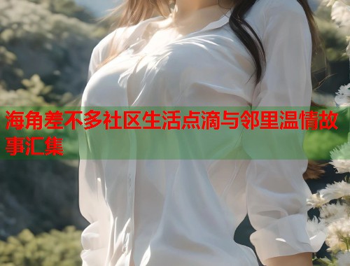 海角差不多社区生活点滴与邻里温情故事汇集