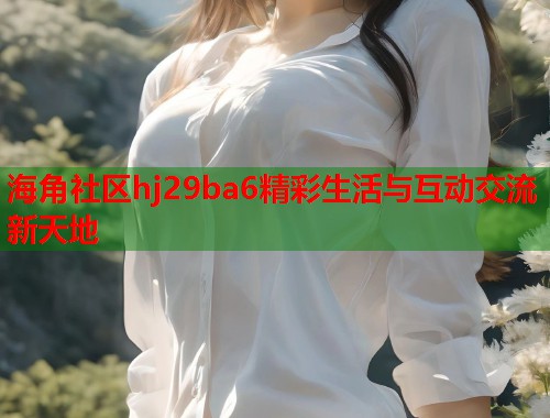 海角社区hj29ba6精彩生活与互动交流新天地