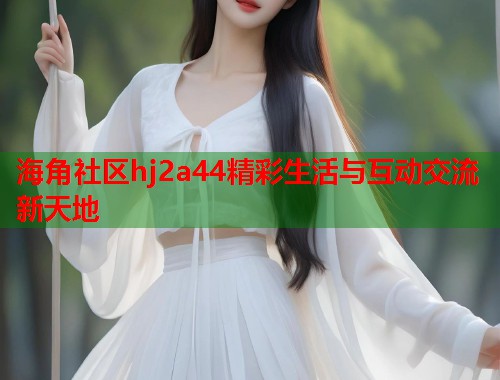 海角社区hj2a44精彩生活与互动交流新天地