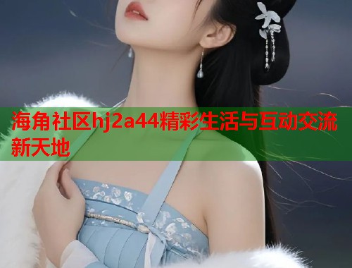 海角社区hj2a44精彩生活与互动交流新天地  第2张