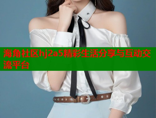 海角社区hj2a5精彩生活分享与互动交流平台