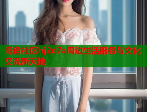 海角社区hj2d7a周边生活服务与文化交流新天地  第2张