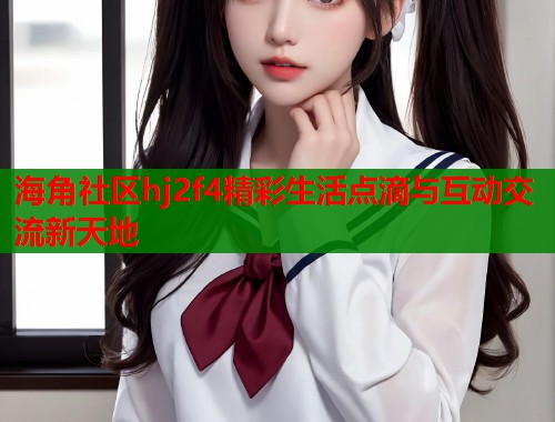 海角社区hj2f4精彩生活点滴与互动交流新天地  第2张
