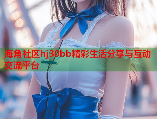 海角社区hj30bb精彩生活分享与互动交流平台  第2张
