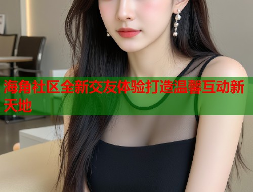 海角社区全新交友体验打造温馨互动新天地