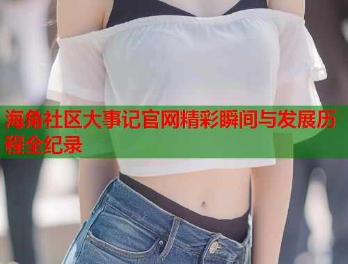 海角社区大事记官网精彩瞬间与发展历程全纪录