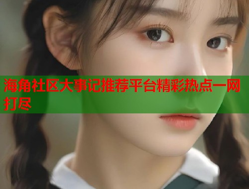 海角社区大事记推荐平台精彩热点一网打尽