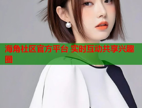 海角社区官方平台 实时互动共享兴趣圈