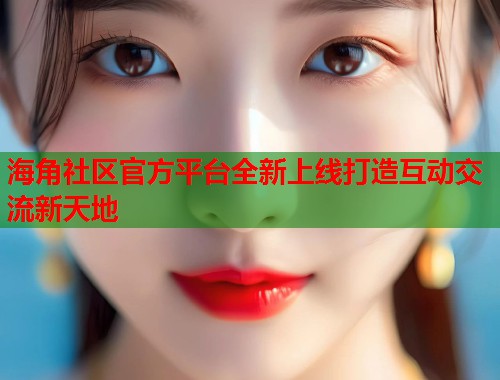 海角社区官方平台全新上线打造互动交流新天地