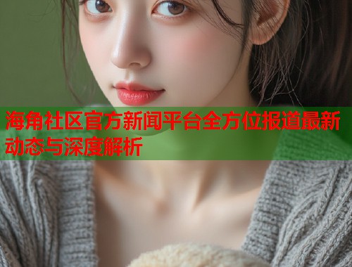 海角社区官方新闻平台全方位报道最新动态与深度解析