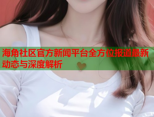海角社区官方新闻平台全方位报道最新动态与深度解析  第2张