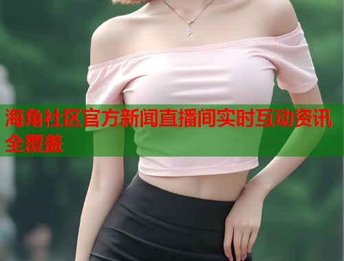 海角社区官方新闻直播间实时互动资讯全覆盖
