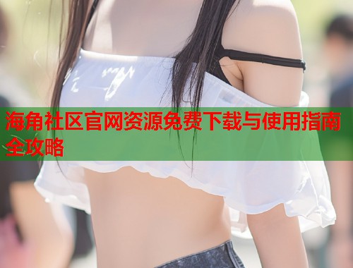 海角社区官网资源免费下载与使用指南全攻略