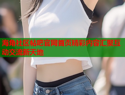 海角社区帖吧官网首页精彩内容汇聚互动交流新天地