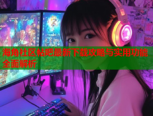 海角社区帖吧最新下载攻略与实用功能全面解析