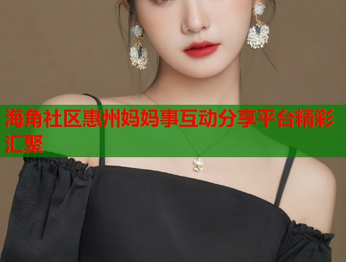 海角社区惠州妈妈事互动分享平台精彩汇聚