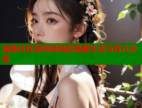 海角社区惠州妈妈的温馨生活与育儿分享