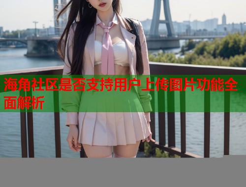海角社区是否支持用户上传图片功能全面解析