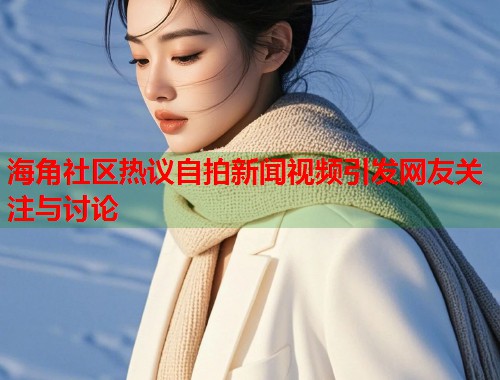 海角社区热议自拍新闻视频引发网友关注与讨论