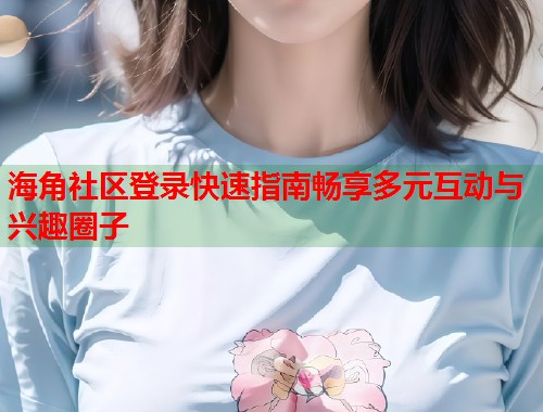 海角社区登录快速指南畅享多元互动与兴趣圈子  第2张