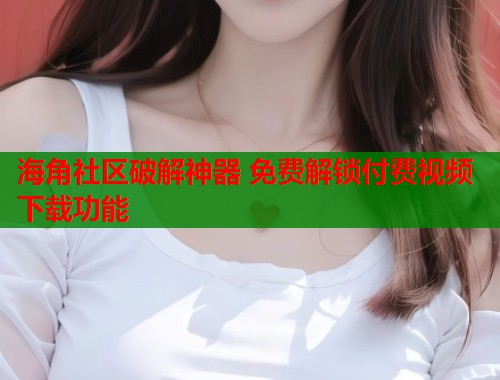 海角社区破解神器 免费解锁付费视频下载功能